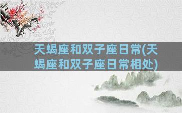 天蝎座和双子座日常(天蝎座和双子座日常相处)