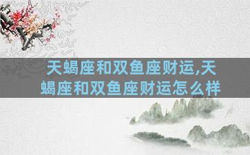 天蝎座和双鱼座财运,天蝎座和双鱼座财运怎么样