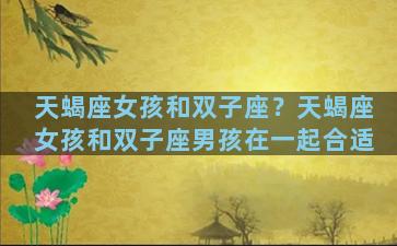 天蝎座女孩和双子座？天蝎座女孩和双子座男孩在一起合适