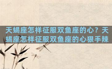 天蝎座怎样征服双鱼座的心？天蝎座怎样征服双鱼座的心狠手辣