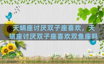 天蝎座讨厌双子座喜欢，天蝎座讨厌双子座喜欢双鱼座吗
