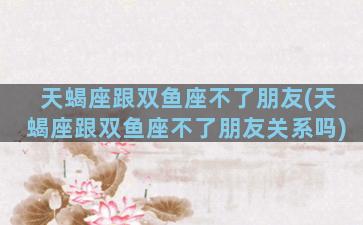 天蝎座跟双鱼座不了朋友(天蝎座跟双鱼座不了朋友关系吗)