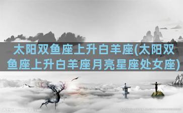 太阳双鱼座上升白羊座(太阳双鱼座上升白羊座月亮星座处女座)