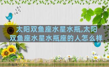 太阳双鱼座水星水瓶,太阳双鱼座水星水瓶座的人怎么样