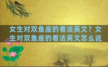 女生对双鱼座的看法英文？女生对双鱼座的看法英文怎么说