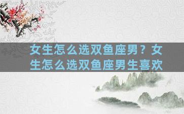 女生怎么选双鱼座男？女生怎么选双鱼座男生喜欢
