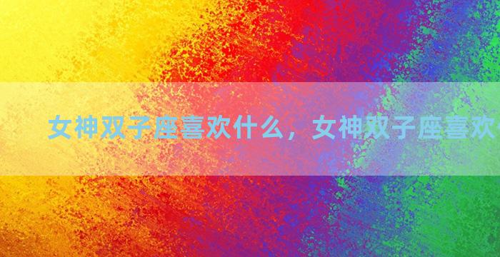 女神双子座喜欢什么，女神双子座喜欢什么礼物