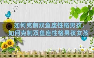 如何克制双鱼座性格男孩,如何克制双鱼座性格男孩女孩
