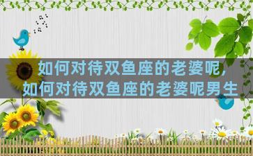 如何对待双鱼座的老婆呢,如何对待双鱼座的老婆呢男生