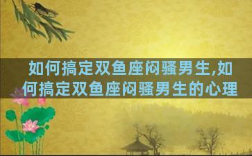如何搞定双鱼座闷骚男生,如何搞定双鱼座闷骚男生的心理