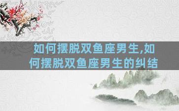 如何摆脱双鱼座男生,如何摆脱双鱼座男生的纠结