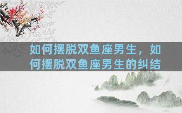 如何摆脱双鱼座男生，如何摆脱双鱼座男生的纠结