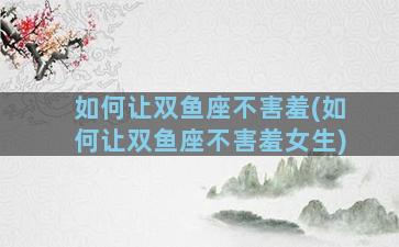 如何让双鱼座不害羞(如何让双鱼座不害羞女生)