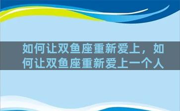 如何让双鱼座重新爱上，如何让双鱼座重新爱上一个人