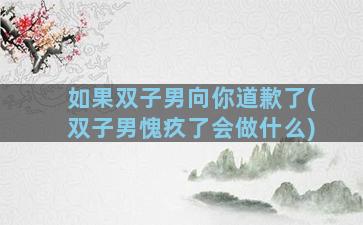 如果双子男向你道歉了(双子男愧疚了会做什么)