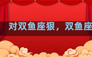 对双鱼座狠，双鱼座狠吗