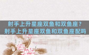 射手上升星座双鱼和双鱼座？射手上升星座双鱼和双鱼座配吗