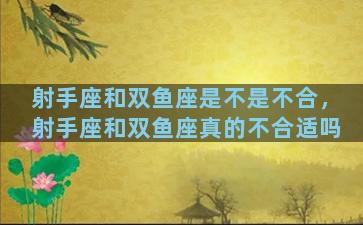 射手座和双鱼座是不是不合，射手座和双鱼座真的不合适吗
