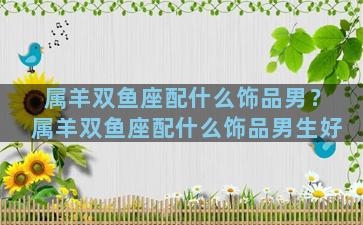 属羊双鱼座配什么饰品男？属羊双鱼座配什么饰品男生好