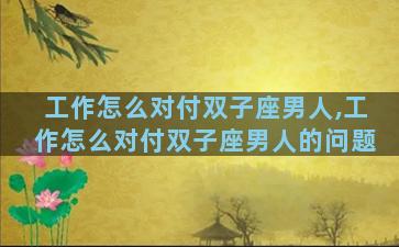 工作怎么对付双子座男人,工作怎么对付双子座男人的问题