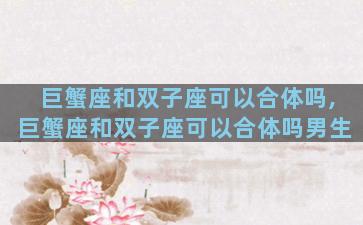 巨蟹座和双子座可以合体吗,巨蟹座和双子座可以合体吗男生