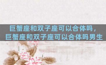 巨蟹座和双子座可以合体吗，巨蟹座和双子座可以合体吗男生