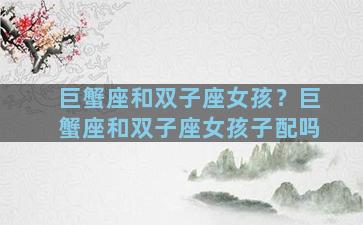 巨蟹座和双子座女孩？巨蟹座和双子座女孩子配吗