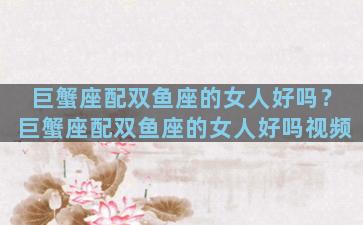 巨蟹座配双鱼座的女人好吗？巨蟹座配双鱼座的女人好吗视频