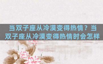 当双子座从冷漠变得热情？当双子座从冷漠变得热情时会怎样