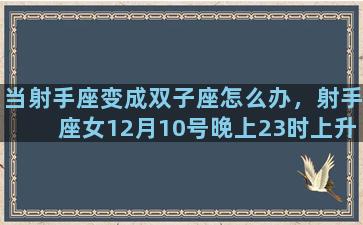 当射手座变成双子座怎么办，射手座女12月10号晚上23时上升星座是什么星座