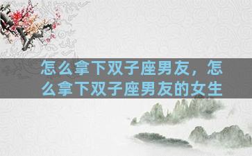 怎么拿下双子座男友，怎么拿下双子座男友的女生