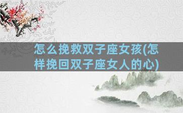 怎么挽救双子座女孩(怎样挽回双子座女人的心)