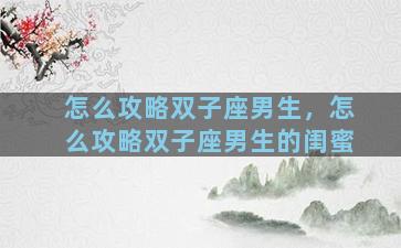 怎么攻略双子座男生，怎么攻略双子座男生的闺蜜