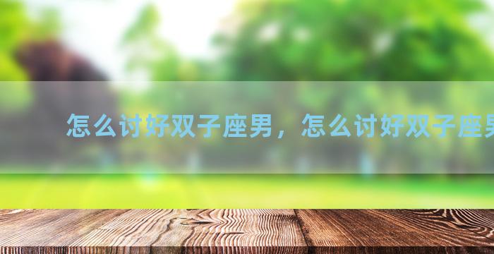 怎么讨好双子座男，怎么讨好双子座男朋友