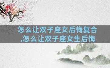 怎么让双子座女后悔复合,怎么让双子座女生后悔