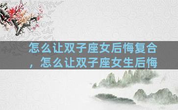 怎么让双子座女后悔复合，怎么让双子座女生后悔