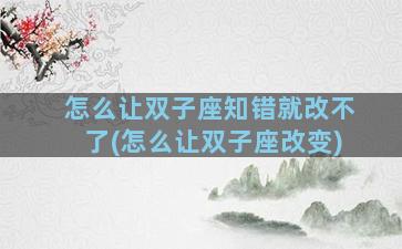怎么让双子座知错就改不了(怎么让双子座改变)