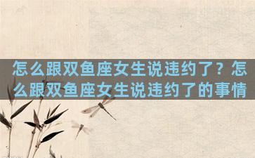 怎么跟双鱼座女生说违约了？怎么跟双鱼座女生说违约了的事情