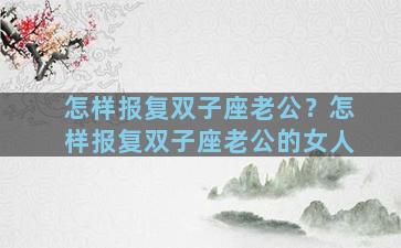 怎样报复双子座老公？怎样报复双子座老公的女人