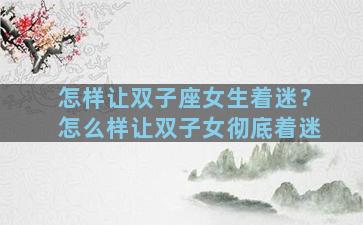 怎样让双子座女生着迷？怎么样让双子女彻底着迷