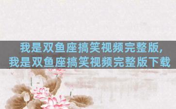 我是双鱼座搞笑视频完整版,我是双鱼座搞笑视频完整版下载