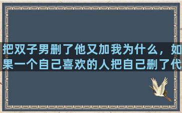 把双子男删了他又加我为什么，如果一个自己喜欢的人把自己删了代表什么