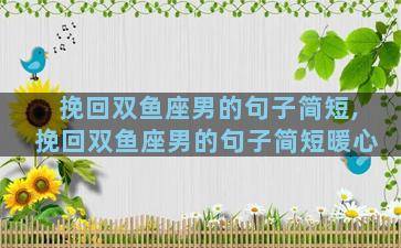 挽回双鱼座男的句子简短,挽回双鱼座男的句子简短暖心