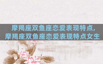 摩羯座双鱼座恋爱表现特点,摩羯座双鱼座恋爱表现特点女生