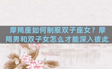 摩羯座如何制服双子座女？摩羯男和双子女怎么才能深入彼此