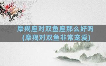 摩羯座对双鱼座那么好吗(摩羯对双鱼非常宠爱)