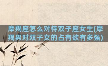 摩羯座怎么对待双子座女生(摩羯男对双子女的占有欲有多强)