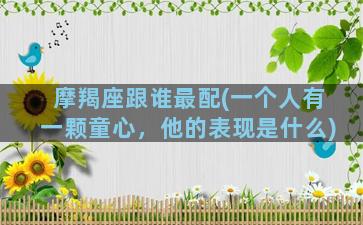 摩羯座跟谁最配(一个人有一颗童心，他的表现是什么)
