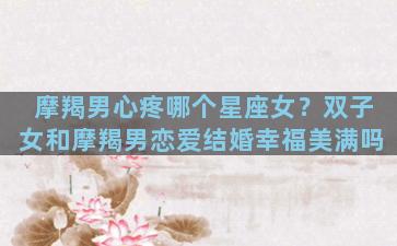 摩羯男心疼哪个星座女？双子女和摩羯男恋爱结婚幸福美满吗