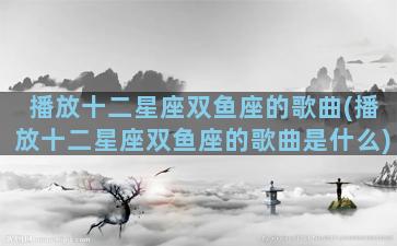 播放十二星座双鱼座的歌曲(播放十二星座双鱼座的歌曲是什么)